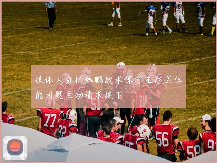 媒体人分析韩鹏战术保守王彤因体能问题主动请求换下