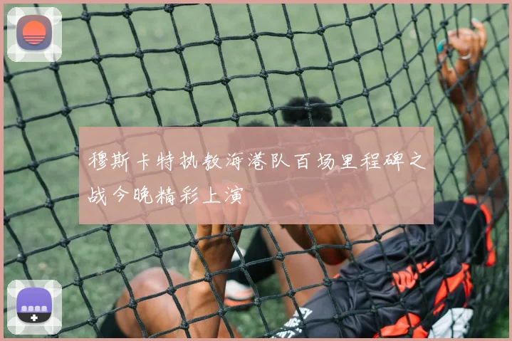 穆斯卡特执教海港队百场里程碑之战今晚精彩上演