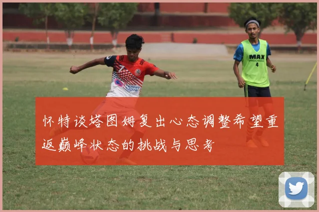 怀特谈塔图姆复出心态调整希望重返巅峰状态的挑战与思考