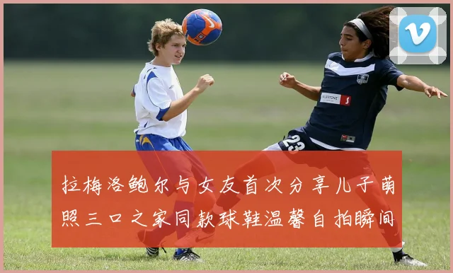 拉梅洛鲍尔与女友首次分享儿子萌照三口之家同款球鞋温馨自拍瞬间