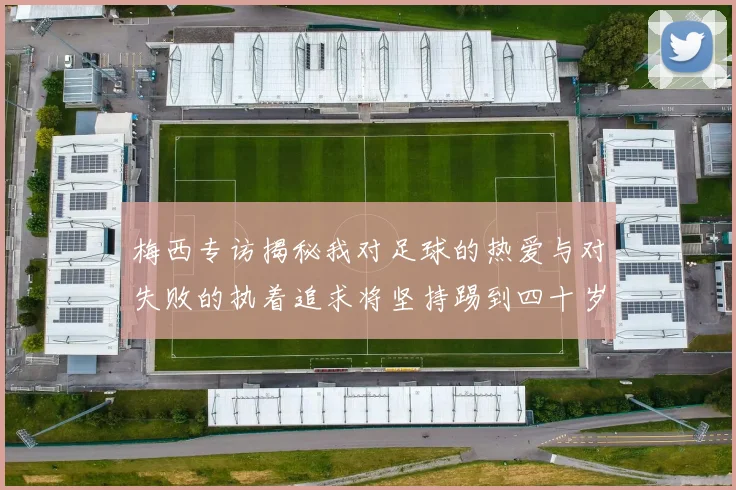 梅西专访揭秘我对足球的热爱与对失败的执着追求将坚持踢到四十岁