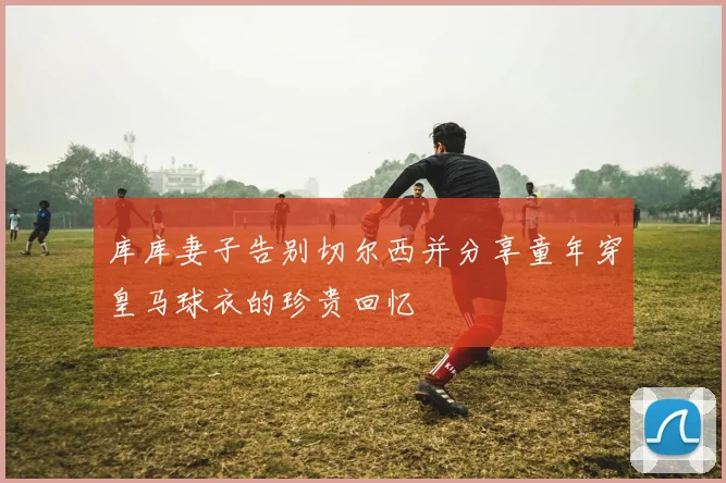 库库妻子告别切尔西并分享童年穿皇马球衣的珍贵回忆