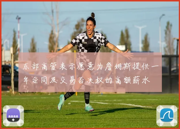 东部高管表示愿意为詹姆斯提供一年合同及交易否决权的高额薪水