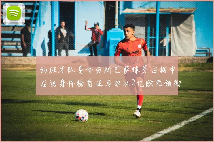 西班牙队身价分析巴萨球员占据中后场身价榜首亚马尔以2亿欧元领衔