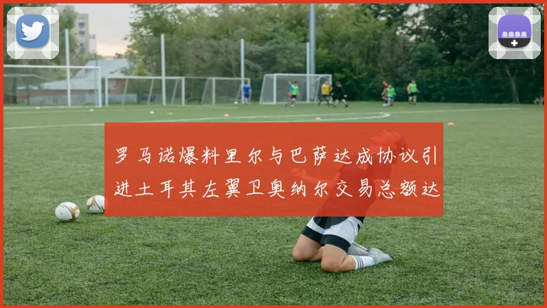 罗马诺爆料里尔与巴萨达成协议引进土耳其左翼卫奥纳尔交易总额达1450万欧