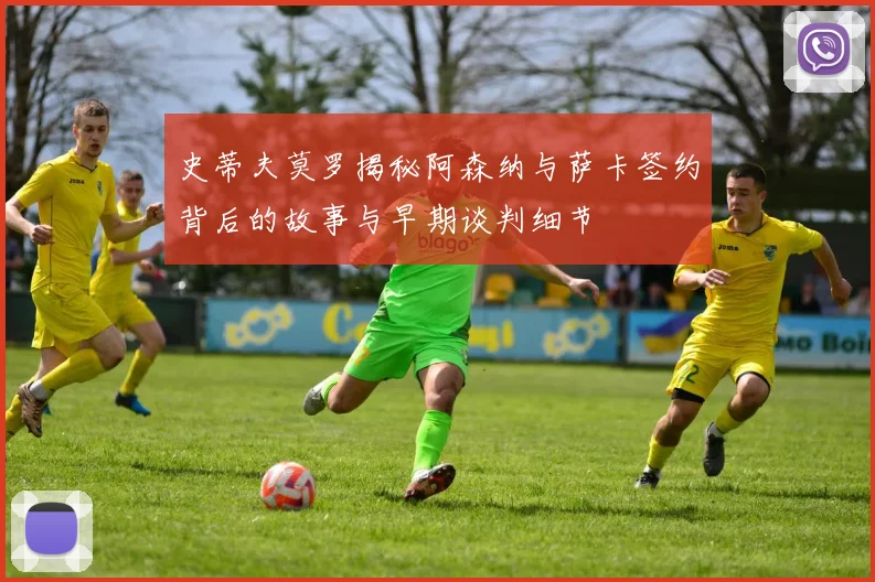 史蒂夫莫罗揭秘阿森纳与萨卡签约背后的故事与早期谈判细节