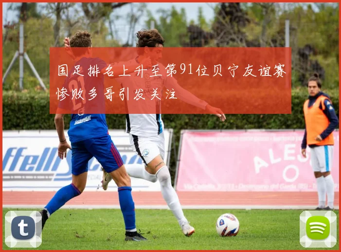 国足排名上升至第91位贝宁友谊赛惨败多哥引发关注