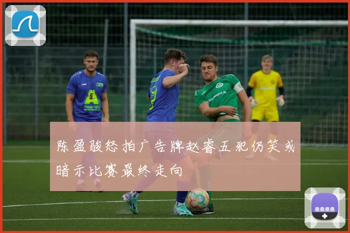 陈盈骏怒拍广告牌赵睿五犯仍笑或暗示比赛最终走向