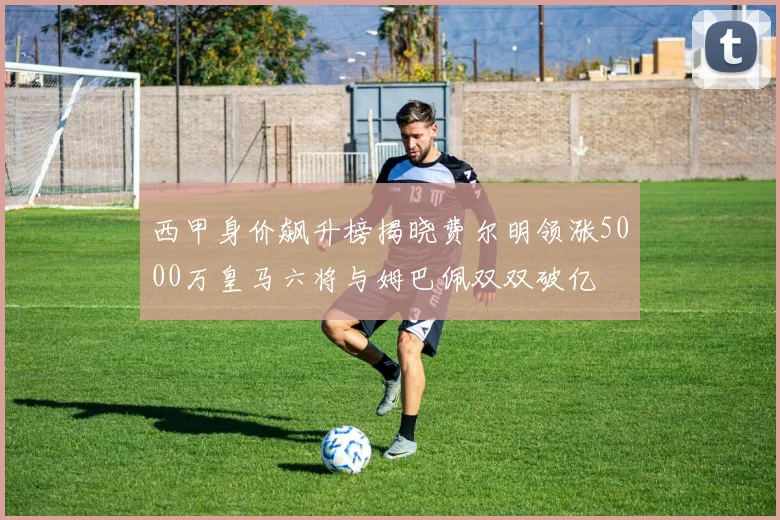 西甲身价飙升榜揭晓费尔明领涨5000万皇马六将与姆巴佩双双破亿