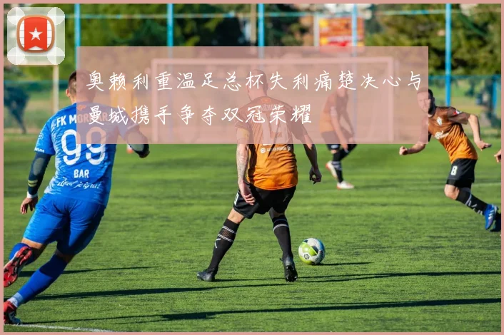 奥赖利重温足总杯失利痛楚决心与曼城携手争夺双冠荣耀