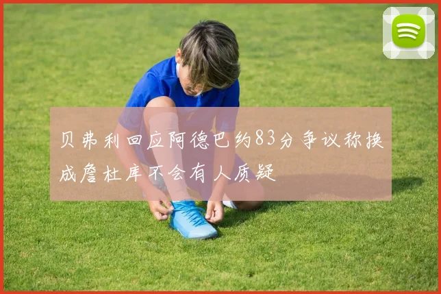 贝弗利回应阿德巴约83分争议称换成詹杜库不会有人质疑