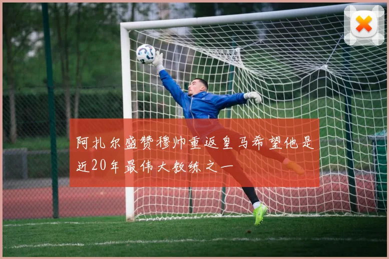 阿扎尔盛赞穆帅重返皇马希望他是近20年最伟大教练之一