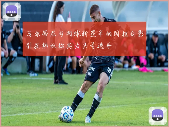 马尔蒂尼与网球新星辛纳同框合影引发热议称其为头号选手