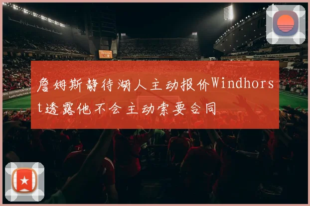 詹姆斯静待湖人主动报价Windhorst透露他不会主动索要合同