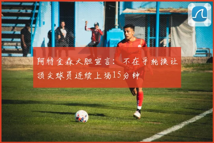 阿特金森大胆宣言：不在乎轮换让顶尖球员连续上场15分钟