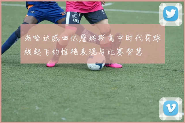 老哈达威回忆詹姆斯高中时代罚球线起飞的惊艳表现与比赛智慧