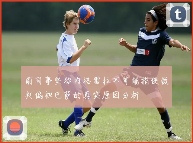 前同事坚称内格雷拉不可能指使裁判偏袒巴萨的真实原因分析
