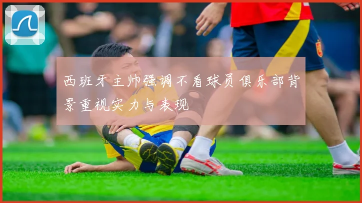西班牙主帅强调不看球员俱乐部背景重视实力与表现
